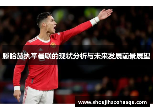 滕哈赫执掌曼联的现状分析与未来发展前景展望 滕哈赫执掌曼联的现状分析与未来发展前景展望