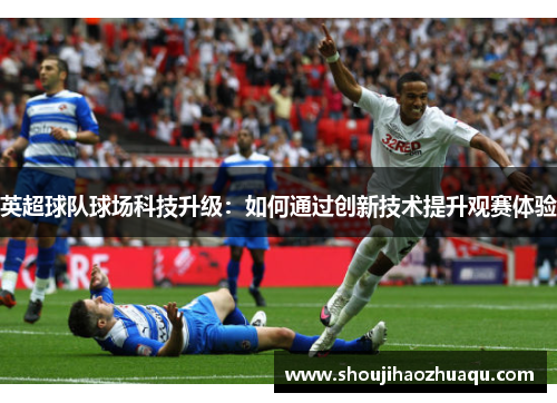 英超球队球场科技升级:如何通过创新技术提升观赛体验 英超球队球场科技升级:如何通过创新技术提升观赛体验