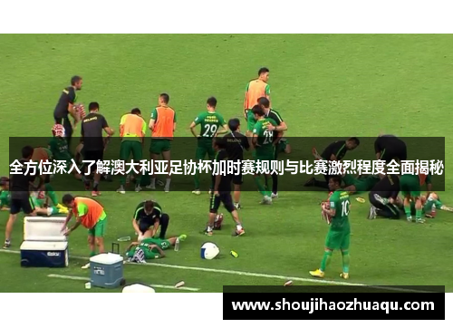 全方位深入了解澳大利亚足协杯加时赛规则与比赛激烈程度全面揭秘